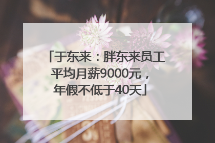 于东来：胖东来员工平均月薪9000元，年假不低于40天