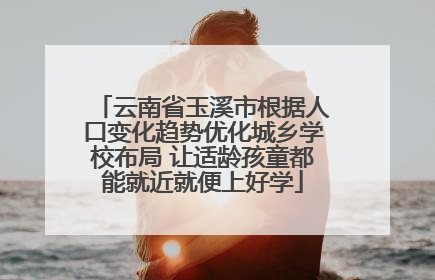 云南省玉溪市根据人口变化趋势优化城乡学校布局 让适龄孩童都能就近就便上好学