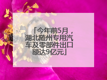 今年前5月，湖北随州专用汽车及零部件出口额达9亿元
