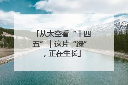 从太空看“十四五”｜这片“绿”，正在生长