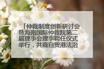 仲裁制度创新研讨会暨海南国际仲裁院第二届理事会理事聘任仪式举行，共商自贸港法治建设新路径