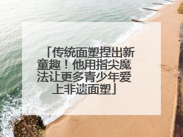 传统面塑捏出新童趣！他用指尖魔法让更多青少年爱上非遗面塑