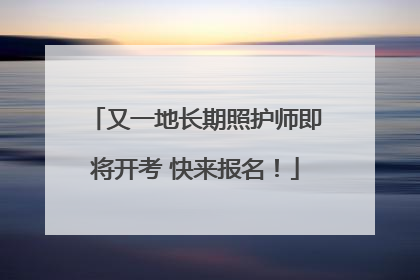 又一地长期照护师即将开考 快来报名！