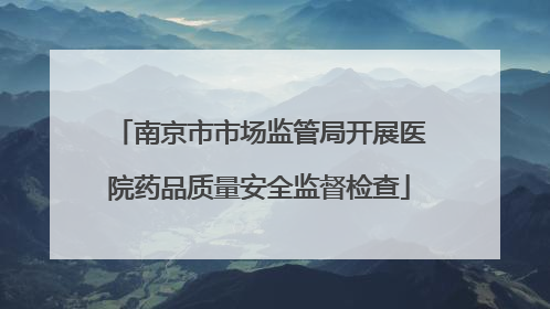 南京市市场监管局开展医院药品质量安全监督检查
