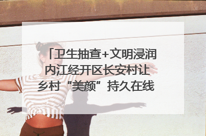 卫生抽查+文明浸润 内江经开区长安村让乡村“美颜”持久在线｜万千气象看四川