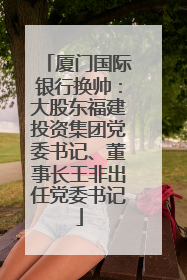 厦门国际银行换帅：大股东福建投资集团党委书记、董事长王非出任党委书记