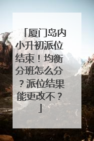 厦门岛内小升初派位结束！均衡分班怎么分？派位结果能更改不？