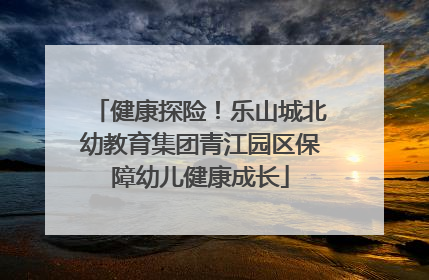 健康探险！乐山城北幼教育集团青江园区保障幼儿健康成长