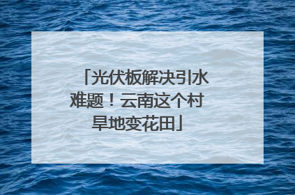 光伏板解决引水难题！云南这个村旱地变花田