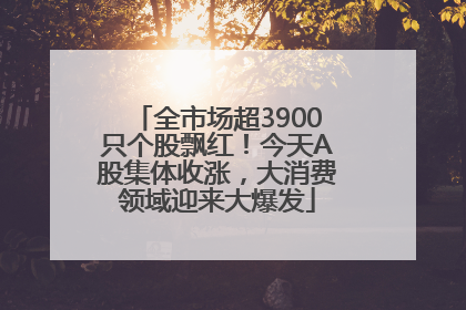 全市场超3900只个股飘红！今天A股集体收涨，大消费领域迎来大爆发