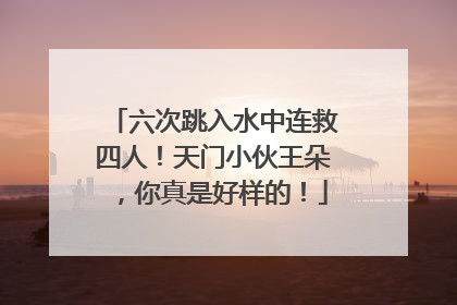 六次跳入水中连救四人！天门小伙王朵，你真是好样的！