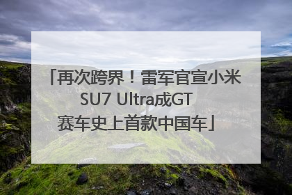 再次跨界！雷军官宣小米SU7 Ultra成GT赛车史上首款中国车
