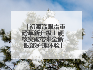初源漾眼霜重磅革新升级！硬核突破带来全新眼部护理体验