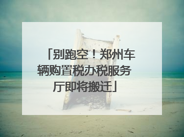 别跑空！郑州车辆购置税办税服务厅即将搬迁