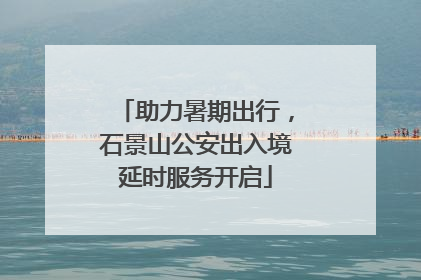 助力暑期出行，石景山公安出入境延时服务开启