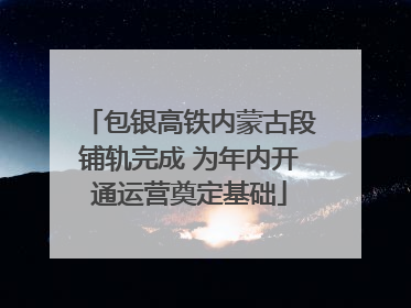 包银高铁内蒙古段铺轨完成 为年内开通运营奠定基础