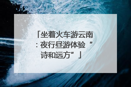 坐着火车游云南：夜行昼游体验“诗和远方”