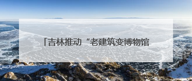 吉林推动“老建筑变博物馆” 解锁文旅“新密码”