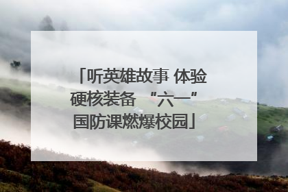 听英雄故事 体验硬核装备 “六一”国防课燃爆校园