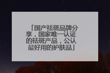 国产祛斑品牌分享，国家唯一认证的祛斑产品，公认最好用的护肤品