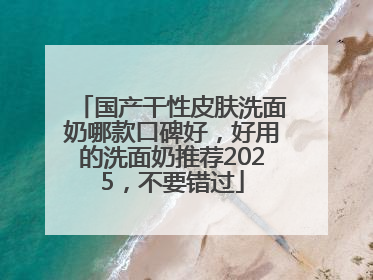 国产干性皮肤洗面奶哪款口碑好，好用的洗面奶推荐2025，不要错过