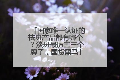 国家唯一认证的祛斑产品都有哪个？淡斑最厉害三个牌子，国货黑马