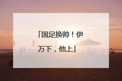 国足换帅！伊万下，他上