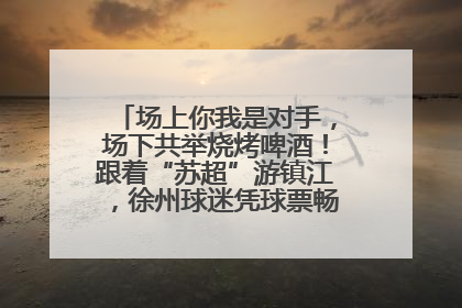 场上你我是对手，场下共举烧烤啤酒！跟着“苏超”游镇江，徐州球迷凭球票畅游名山胜景