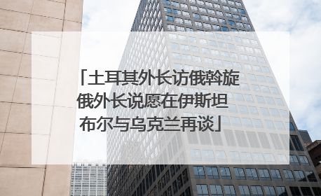 土耳其外长访俄斡旋 俄外长说愿在伊斯坦布尔与乌克兰再谈