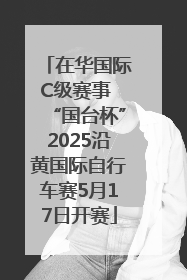 在华国际C级赛事 “国台杯”2025沿黄国际自行车赛5月17日开赛
