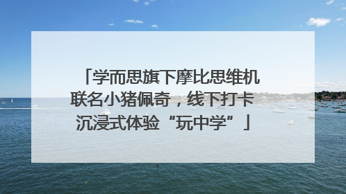 学而思旗下摩比思维机联名小猪佩奇，线下打卡沉浸式体验“玩中学”