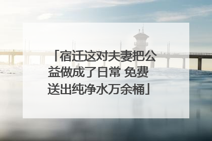 宿迁这对夫妻把公益做成了日常 免费送出纯净水万余桶