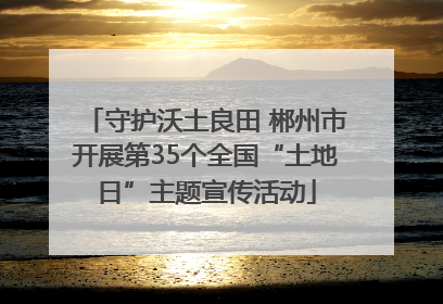 守护沃土良田 郴州市开展第35个全国“土地日”主题宣传活动