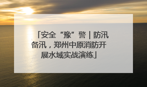 安全“豫”警｜防汛备汛，郑州中原消防开展水域实战演练