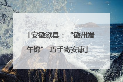 安徽歙县：“徽州端午锦” 巧手寄安康