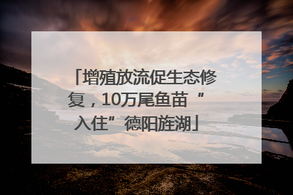增殖放流促生态修复，10万尾鱼苗“入住”德阳旌湖