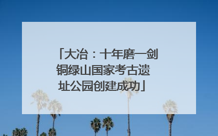 大冶：十年磨一剑 铜绿山国家考古遗址公园创建成功
