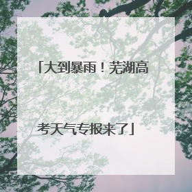 大到暴雨！芜湖高考天气专报来了
