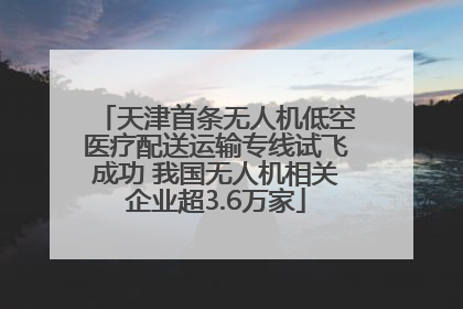 天津首条无人机低空医疗配送运输专线试飞成功 我国无人机相关企业超3.6万家