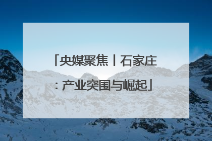 央媒聚焦丨石家庄：产业突围与崛起