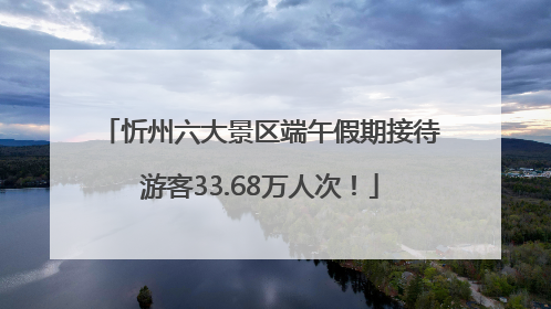忻州六大景区端午假期接待游客33.68万人次！