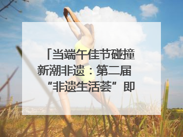 当端午佳节碰撞新潮非遗：第二届“非遗生活荟”即将开启“百young”新章