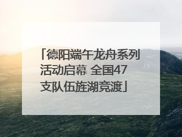 德阳端午龙舟系列活动启幕 全国47支队伍旌湖竞渡