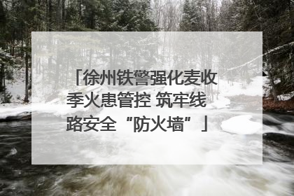 徐州铁警强化麦收季火患管控 筑牢线路安全“防火墙”