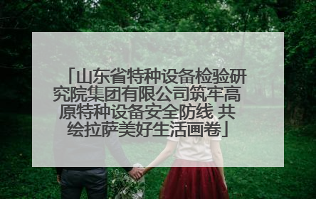 山东省特种设备检验研究院集团有限公司筑牢高原特种设备安全防线 共绘拉萨美好生活画卷