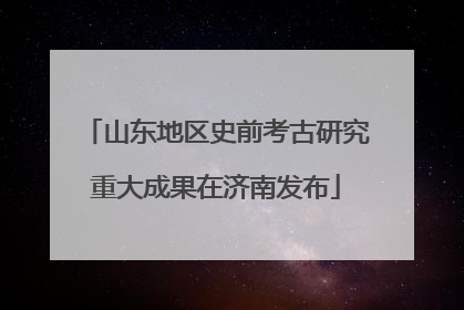 山东地区史前考古研究重大成果在济南发布