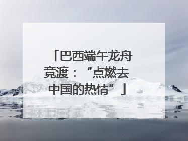 巴西端午龙舟竞渡：“点燃去中国的热情”