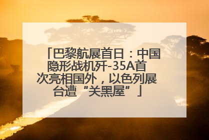 巴黎航展首日：中国隐形战机歼-35A首次亮相国外，以色列展台遭“关黑屋”