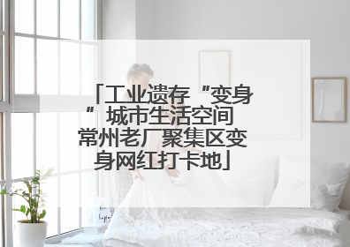 工业遗存“变身”城市生活空间 常州老厂聚集区变身网红打卡地