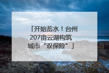 开始蓄水！台州207亩云湖构筑城市“双保险”